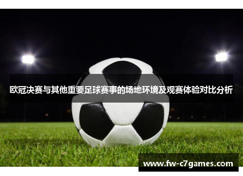 欧冠决赛与其他重要足球赛事的场地环境及观赛体验对比分析