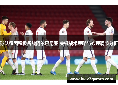 球队氛围积极备战阿尔巴尼亚 关键战术策略与心理调节分析