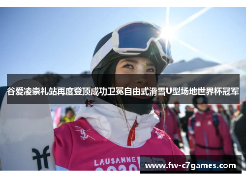 谷爱凌崇礼站再度登顶成功卫冕自由式滑雪U型场地世界杯冠军