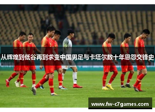 从辉煌到低谷再到求变中国男足与卡塔尔数十年恩怨交锋史
