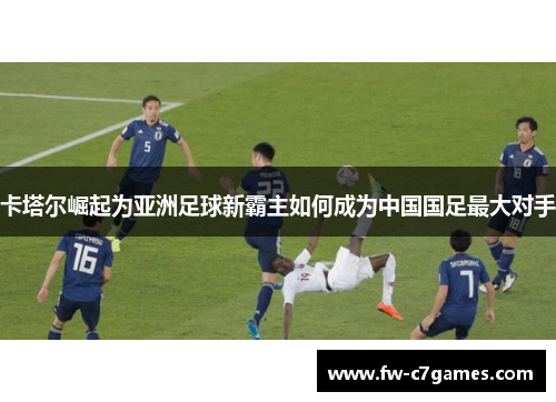 卡塔尔崛起为亚洲足球新霸主如何成为中国国足最大对手