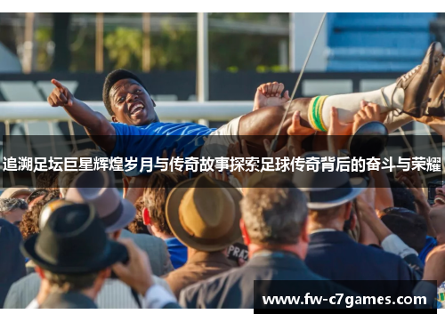 追溯足坛巨星辉煌岁月与传奇故事探索足球传奇背后的奋斗与荣耀