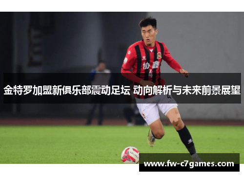 金特罗加盟新俱乐部震动足坛 动向解析与未来前景展望