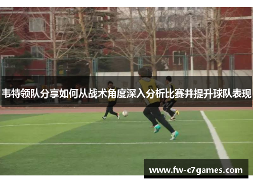 韦特领队分享如何从战术角度深入分析比赛并提升球队表现