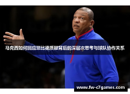马克西如何回应恩比德质疑背后的深层次思考与球队协作关系 马克西如何回应恩比德质疑背后的深层次思考与球队协作关系