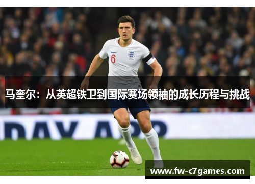 马奎尔:从英超铁卫到国际赛场领袖的成长历程与挑战 马奎尔:从英超铁卫到国际赛场领袖的成长历程与挑战