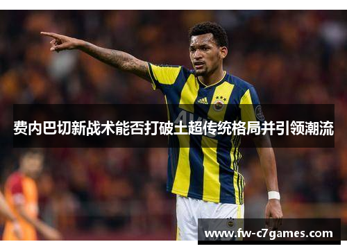 费内巴切新战术能否打破土超传统格局并引领潮流 费内巴切新战术能否打破土超传统格局并引领潮流