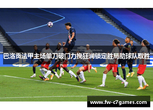 巴洛贡法甲主场单刀破门力挽狂澜锁定胜局助球队取胜 巴洛贡法甲主场单刀破门力挽狂澜锁定胜局助球队取胜