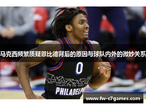 马克西频繁质疑恩比德背后的原因与球队内外的微妙关系