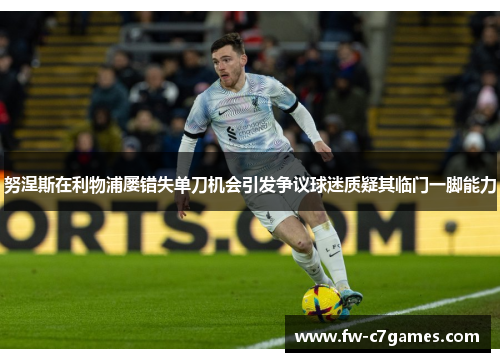 努涅斯在利物浦屡错失单刀机会引发争议球迷质疑其临门一脚能力 努涅斯在利物浦屡错失单刀机会引发争议球迷质疑其临门一脚能力