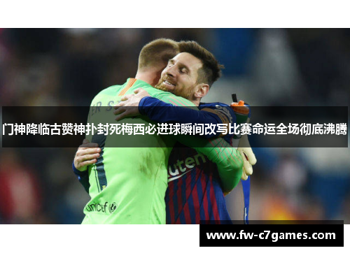 门神降临古赞神扑封死梅西必进球瞬间改写比赛命运全场彻底沸腾 门神降临古赞神扑封死梅西必进球瞬间改写比赛命运全场彻底沸腾